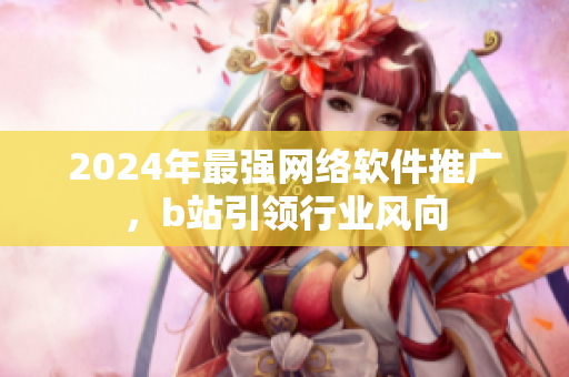 2024年最強(qiáng)網(wǎng)絡(luò)軟件推廣，b站引領(lǐng)行業(yè)風(fēng)向