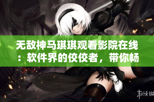無敵神馬琪琪觀看影院在線：軟件界的佼佼者，帶你暢享網(wǎng)絡影視海洋