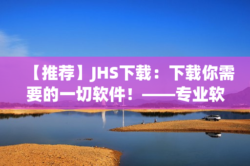 【推薦】JHS下載：下載你需要的一切軟件！——專業(yè)軟件編輯精心打造的下載平臺(tái)！