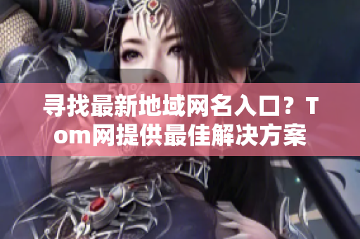 尋找最新地域網(wǎng)名入口？Tom網(wǎng)提供最佳解決方案