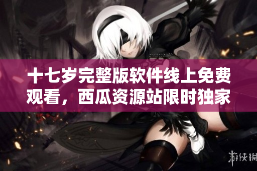 十七歲完整版軟件線上免費(fèi)觀看，西瓜資源站限時(shí)獨(dú)家發(fā)布