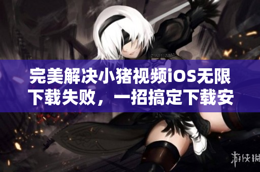 完美解決小豬視頻iOS無限下載失敗，一招搞定下載安裝的方法！