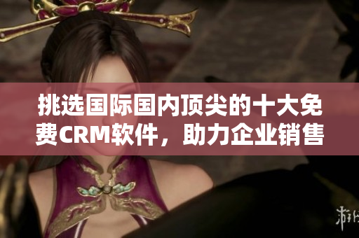 挑選國際國內(nèi)頂尖的十大免費CRM軟件，助力企業(yè)銷售管理及客戶服務！