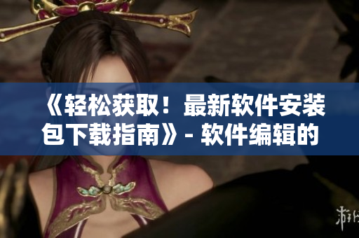 《輕松獲??！最新軟件安裝包下載指南》- 軟件編輯的福音
