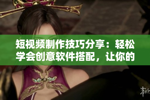 短視頻制作技巧分享：輕松學(xué)會創(chuàng)意軟件搭配，讓你的作品更加生動有趣