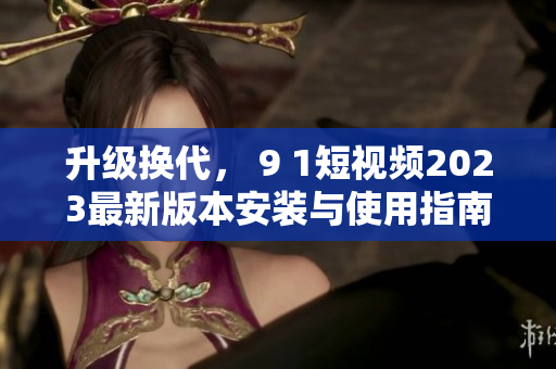 升級換代， 9 1短視頻2023最新版本安裝與使用指南