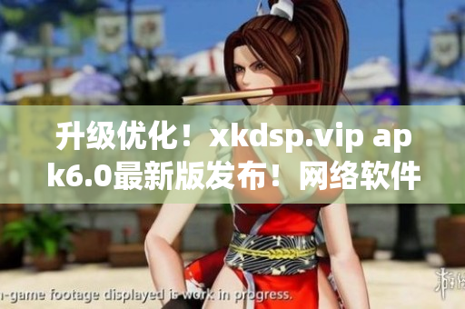升級(jí)優(yōu)化！xkdsp.vip apk6.0最新版發(fā)布！網(wǎng)絡(luò)軟件編輯強(qiáng)烈推薦！