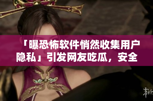 「曝恐怖軟件悄然收集用戶隱私」引發(fā)網(wǎng)友吃瓜，安全專家敦促關(guān)注！