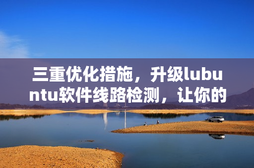 三重優(yōu)化措施，升級lubuntu軟件線路檢測，讓你的網(wǎng)絡(luò)更穩(wěn)定！