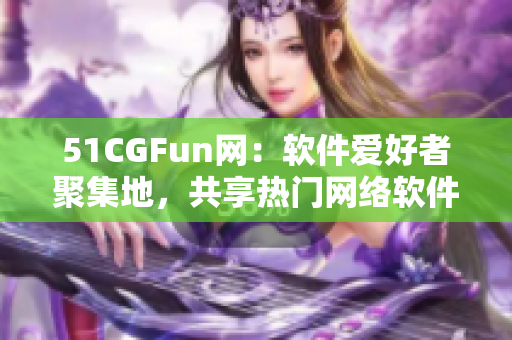 51CGFun網(wǎng)：軟件愛好者聚集地，共享熱門網(wǎng)絡(luò)軟件使用心得