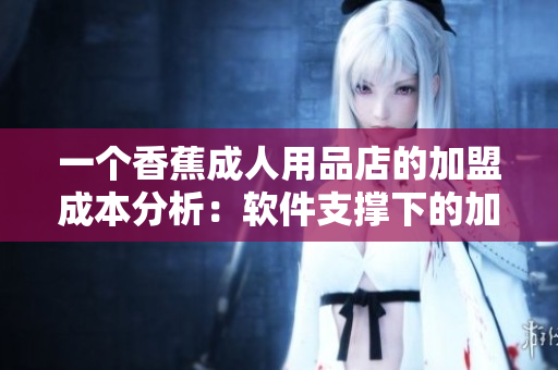 一個香蕉成人用品店的加盟成本分析：軟件支撐下的加盟費合理嗎？