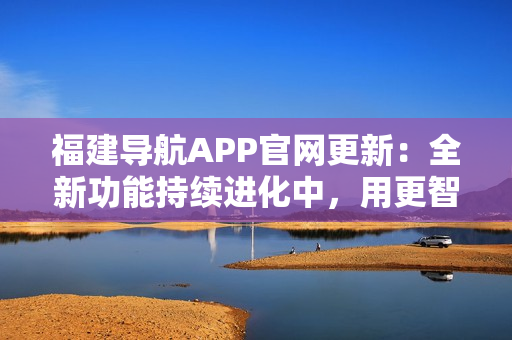 福建導(dǎo)航APP官網(wǎng)更新：全新功能持續(xù)進(jìn)化中，用更智能的方式導(dǎo)航