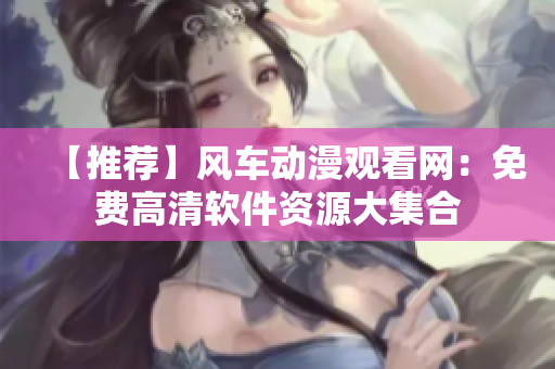 【推薦】風(fēng)車動漫觀看網(wǎng)：免費(fèi)高清軟件資源大集合