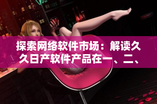 探索網(wǎng)絡(luò)軟件市場(chǎng)：解讀久久日產(chǎn)軟件產(chǎn)品在一、二、三線城市中的應(yīng)用策略