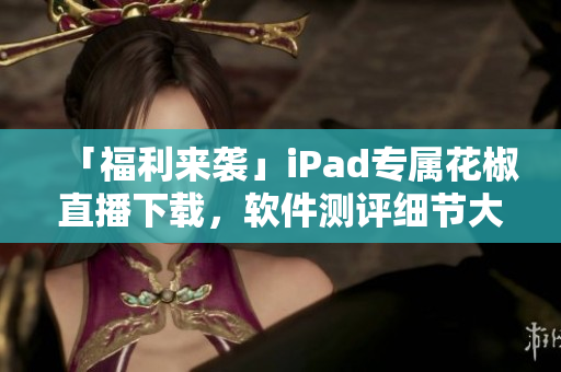 「福利來襲」iPad專屬花椒直播下載，軟件測評細節(jié)大揭秘！