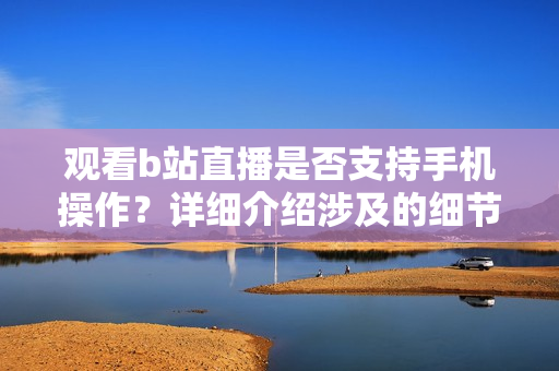 觀看b站直播是否支持手機(jī)操作？詳細(xì)介紹涉及的細(xì)節(jié)