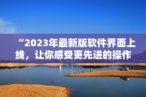 “2023年最新版軟件界面上線，讓你感受更先進(jìn)的操作體驗(yàn)！”
