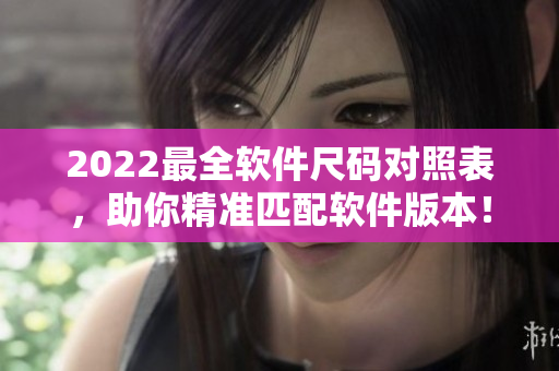 2022最全軟件尺碼對照表，助你精準(zhǔn)匹配軟件版本！