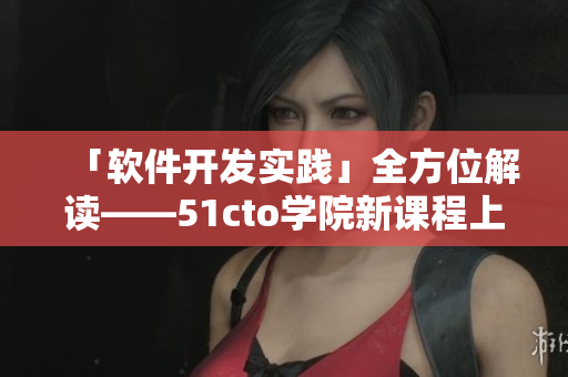 「軟件開發(fā)實(shí)踐」全方位解讀——51cto學(xué)院新課程上線！
