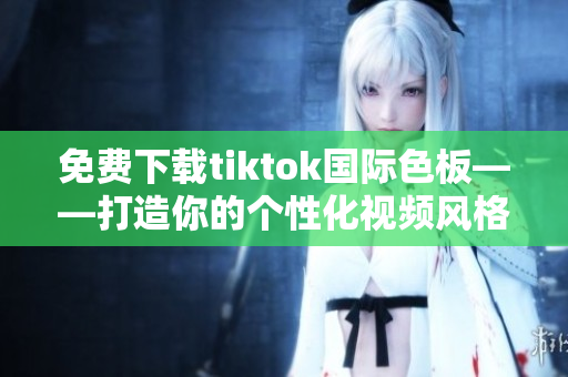 免費下載tiktok國際色板——打造你的個性化視頻風(fēng)格