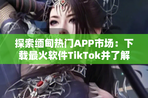 探索緬甸熱門APP市場：下載最火軟件TikTok并了解其使用技巧