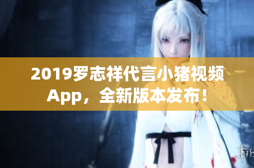 2019羅志祥代言小豬視頻App，全新版本發(fā)布！