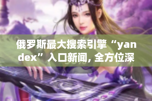 俄羅斯最大搜索引擎“yandex”入口新聞, 全方位深度解析網(wǎng)絡(luò)軟件領(lǐng)域