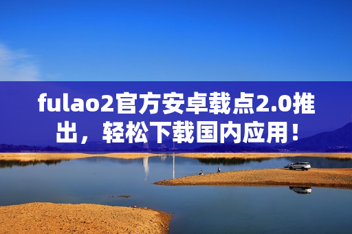 fulao2官方安卓載點2.0推出，輕松下載國內(nèi)應(yīng)用！