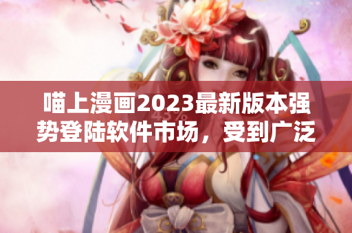 喵上漫畫2023最新版本強(qiáng)勢登陸軟件市場，受到廣泛追捧！