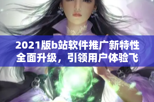 2021版b站軟件推廣新特性全面升級，引領用戶體驗飛躍 ~
