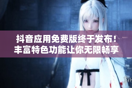 抖音應(yīng)用免費(fèi)版終于發(fā)布！豐富特色功能讓你無限暢享短視頻創(chuàng)作