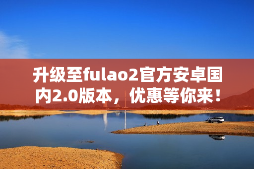 升級至fulao2官方安卓國內(nèi)2.0版本，優(yōu)惠等你來！