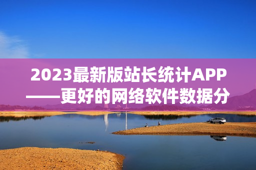 2023最新版站長統(tǒng)計(jì)APP——更好的網(wǎng)絡(luò)軟件數(shù)據(jù)分析工具