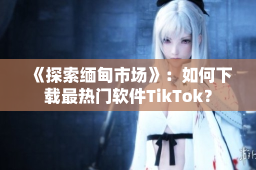 《探索緬甸市場》：如何下載最熱門軟件TikTok？