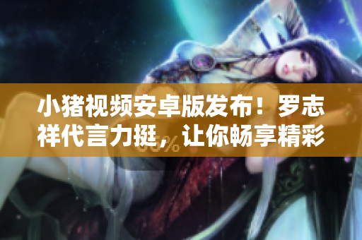 小豬視頻安卓版發(fā)布！羅志祥代言力挺，讓你暢享精彩視頻！【新聞】