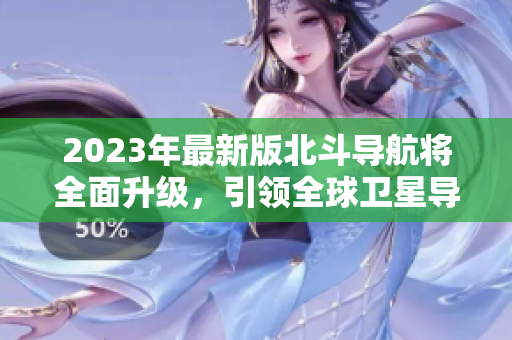 2023年最新版北斗導(dǎo)航將全面升級(jí)，引領(lǐng)全球衛(wèi)星導(dǎo)航新方向！