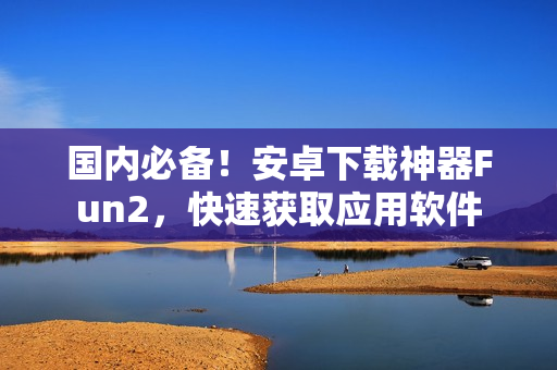 國(guó)內(nèi)必備！安卓下載神器Fun2，快速獲取應(yīng)用軟件