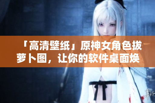 「高清壁紙」原神女角色拔蘿卜圖，讓你的軟件桌面煥然一新！