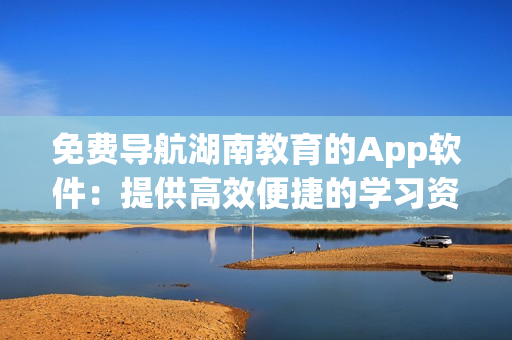 免費導航湖南教育的App軟件：提供高效便捷的學習資源和信息