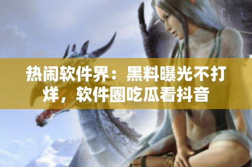 熱鬧軟件界：黑料曝光不打烊，軟件圈吃瓜看抖音