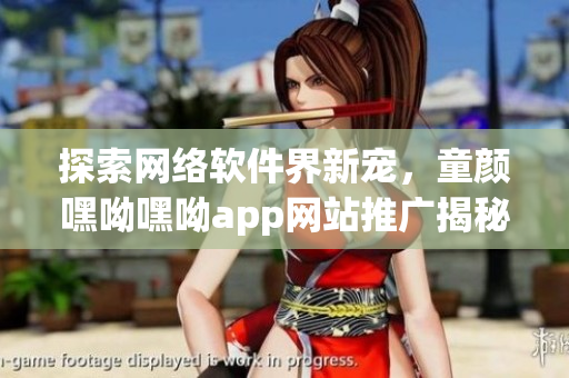探索網(wǎng)絡軟件界新寵，童顏嘿呦嘿呦app網(wǎng)站推廣揭秘！