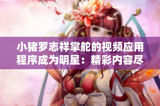 小豬羅志祥掌舵的視頻應用程序成為明星：精彩內容盡在應用中
