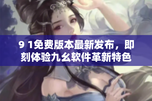 9 1免費(fèi)版本最新發(fā)布，即刻體驗(yàn)九幺軟件革新特色