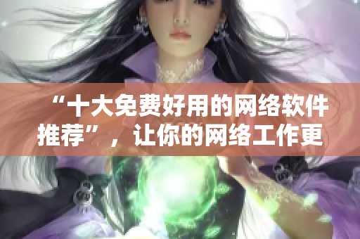 “十大免費好用的網(wǎng)絡(luò)軟件推薦”，讓你的網(wǎng)絡(luò)工作更高效
