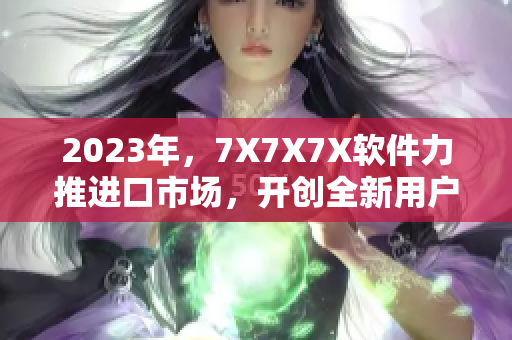 2023年，7X7X7X軟件力推進口市場，開創(chuàng)全新用戶體驗