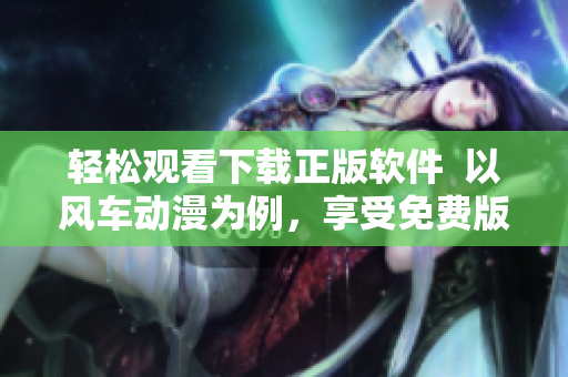 輕松觀看下載正版軟件  以風車動漫為例，享受免費版權(quán)資源