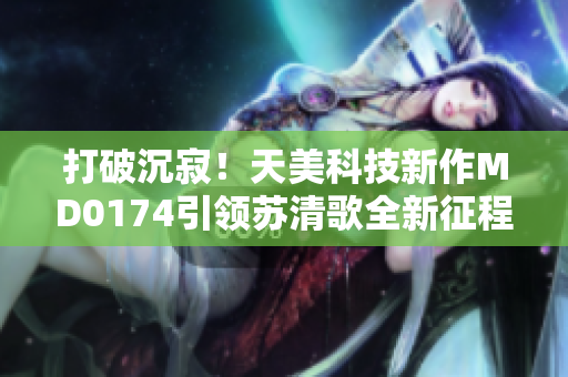 打破沉寂！天美科技新作MD0174引領(lǐng)蘇清歌全新征程