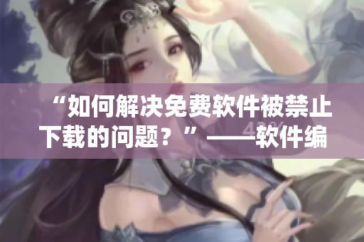 “如何解決免費(fèi)軟件被禁止下載的問題？”——軟件編輯教你繞開限制