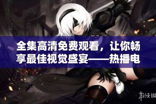 全集高清免費觀看，讓你暢享最佳視覺盛宴——熱播電視劇成全視頻推薦