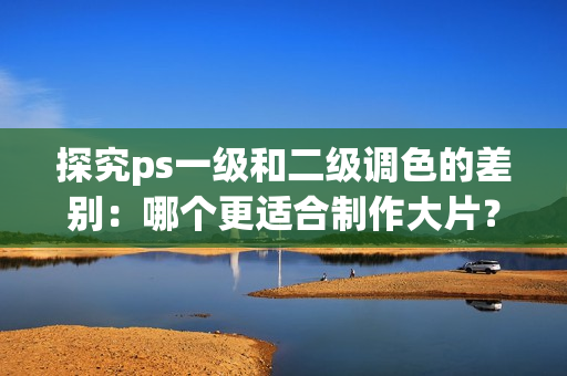 探究ps一級和二級調(diào)色的差別：哪個更適合制作大片？